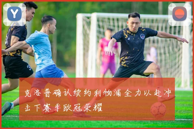 克洛普确认续约利物浦全力以赴冲击下赛季欧冠荣耀