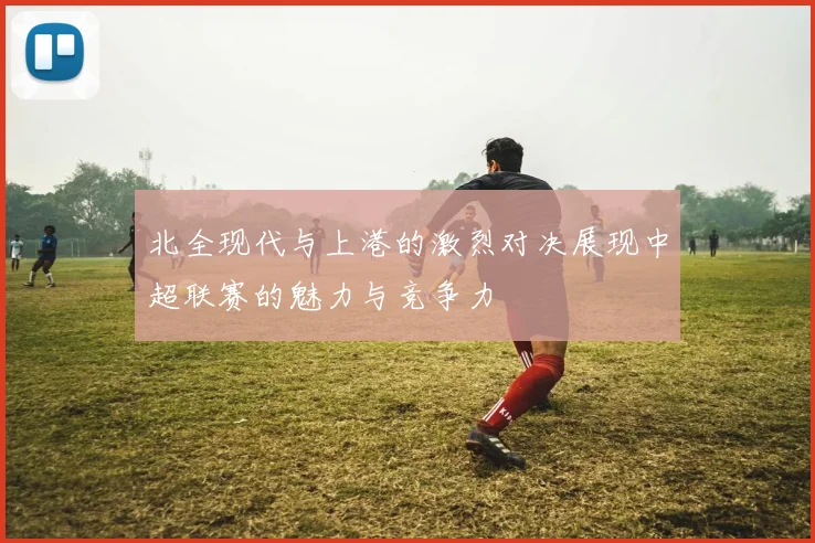 北全现代与上港的激烈对决展现中超联赛的魅力与竞争力