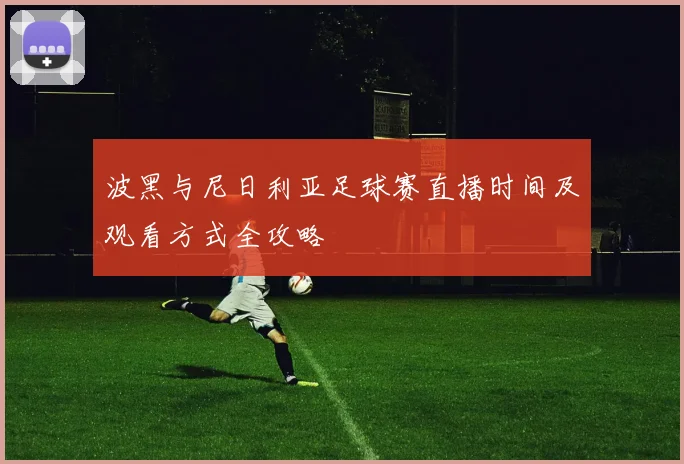 波黑与尼日利亚足球赛直播时间及观看方式全攻略