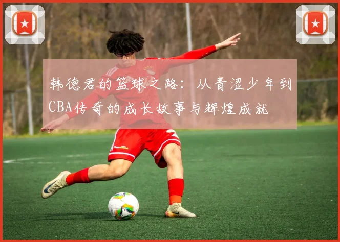 韩德君的篮球之路：从青涩少年到CBA传奇的成长故事与辉煌成就