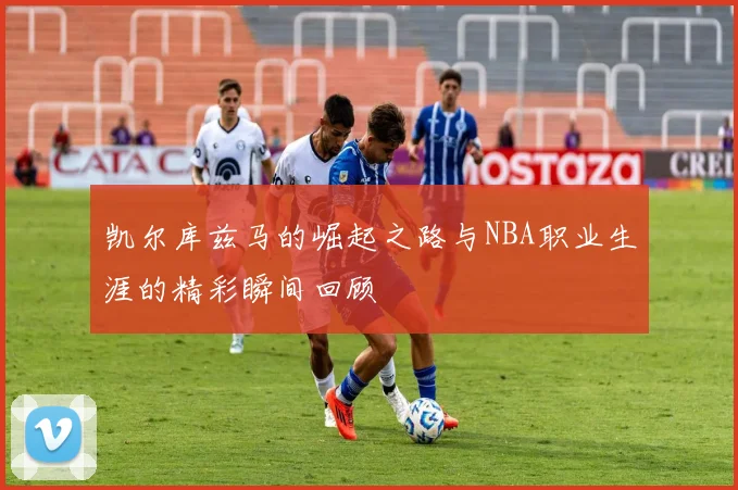 凯尔库兹马的崛起之路与NBA职业生涯的精彩瞬间回顾