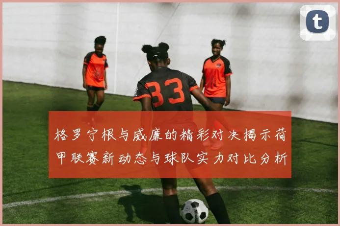 格罗宁根与威廉的精彩对决揭示荷甲联赛新动态与球队实力对比分析