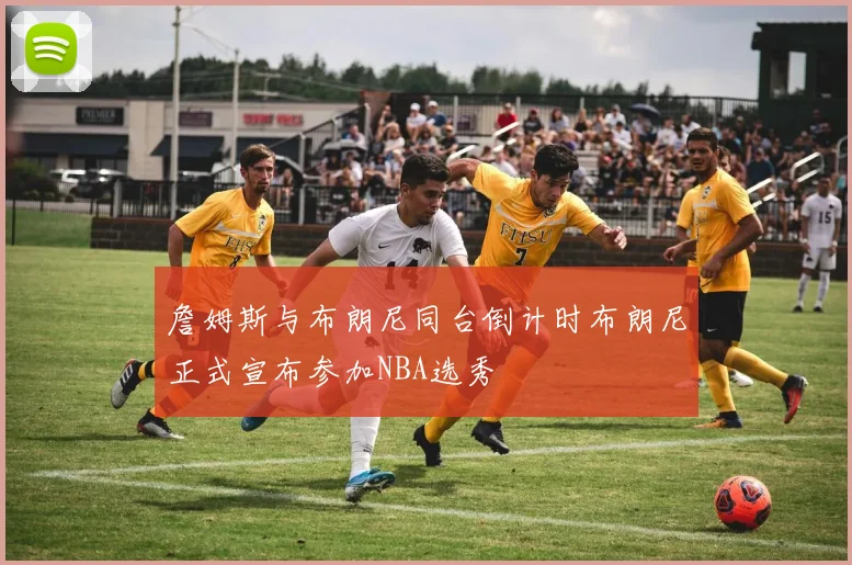 詹姆斯与布朗尼同台倒计时布朗尼正式宣布参加NBA选秀