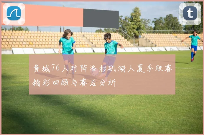 费城76人对阵洛杉矶湖人夏季联赛精彩回顾与赛后分析