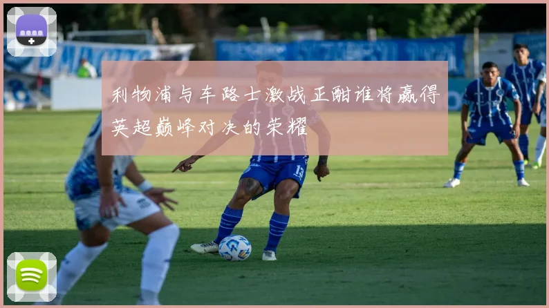利物浦与车路士激战正酣谁将赢得英超巅峰对决的荣耀