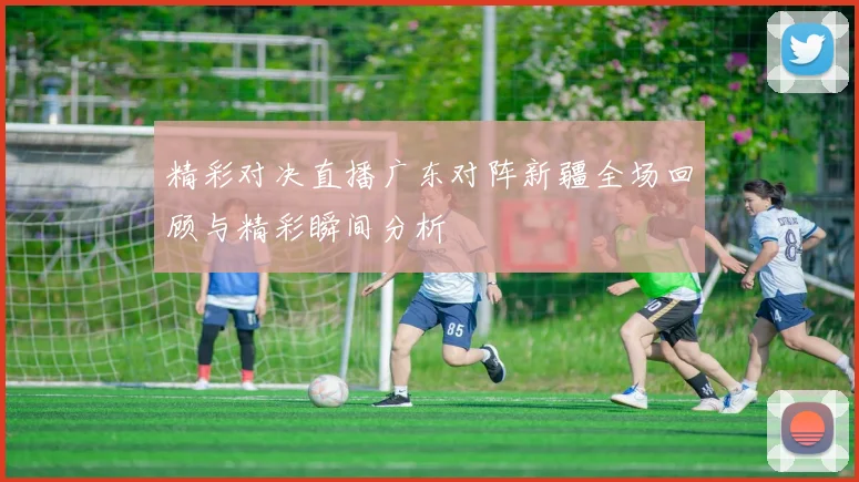 精彩对决直播广东对阵新疆全场回顾与精彩瞬间分析