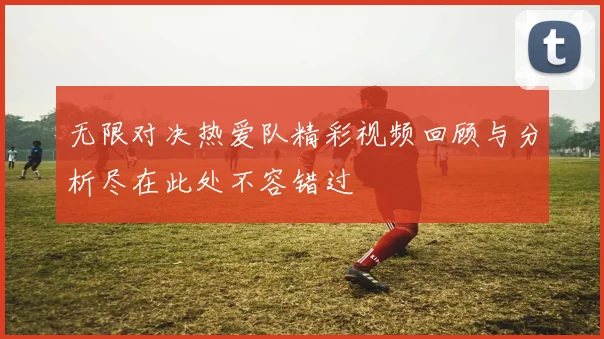 无限对决热爱队精彩视频回顾与分析尽在此处不容错过