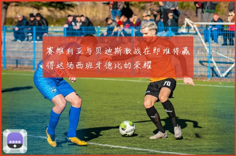 赛维利亚与贝迪斯激战在即谁将赢得这场西班牙德比的荣耀