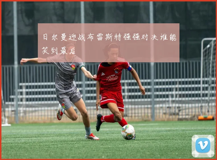 日尔曼迎战布雷斯特强强对决谁能笑到最后