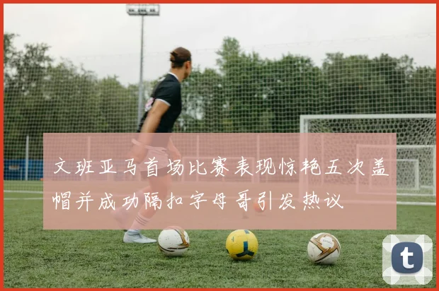 文班亚马首场比赛表现惊艳五次盖帽并成功隔扣字母哥引发热议