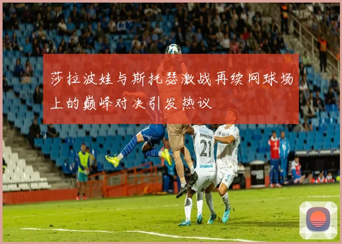 莎拉波娃与斯托瑟激战再续网球场上的巅峰对决引发热议