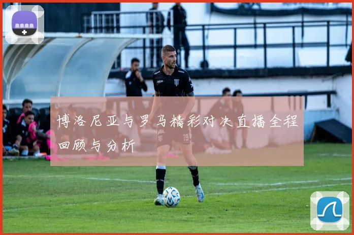 博洛尼亚与罗马精彩对决直播全程回顾与分析