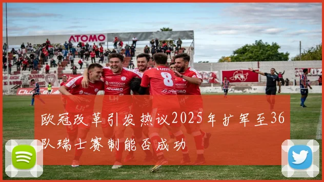 欧冠改革引发热议2025年扩军至36队瑞士赛制能否成功