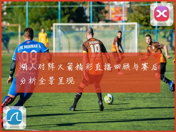 湖人对阵火箭精彩直播回顾与赛后分析全景呈现