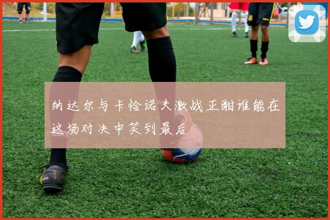 纳达尔与卡恰诺夫激战正酣谁能在这场对决中笑到最后