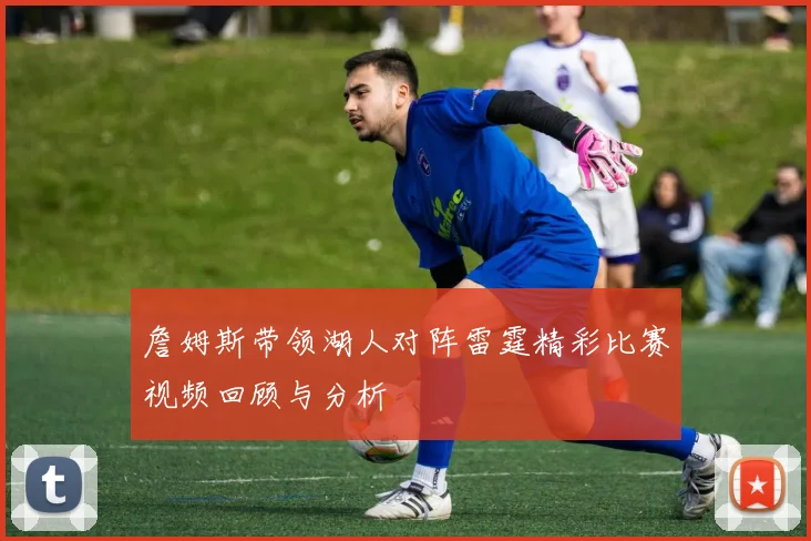 詹姆斯带领湖人对阵雷霆精彩比赛视频回顾与分析