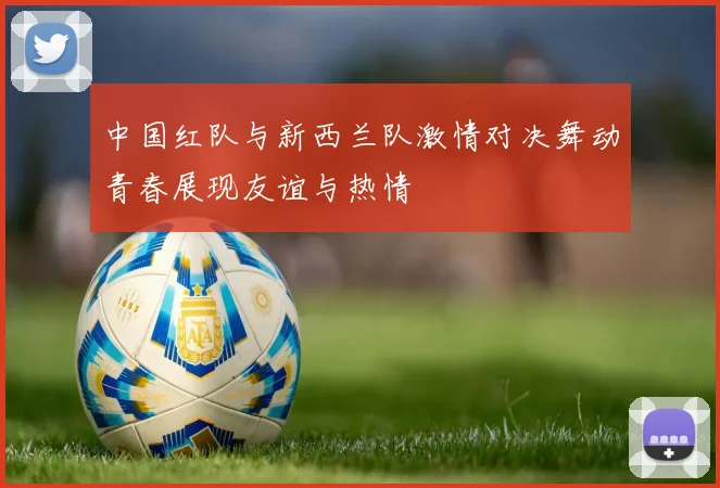 中国红队与新西兰队激情对决舞动青春展现友谊与热情