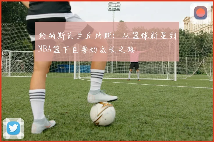 约纳斯瓦兰丘纳斯：从篮球新星到NBA篮下巨兽的成长之路