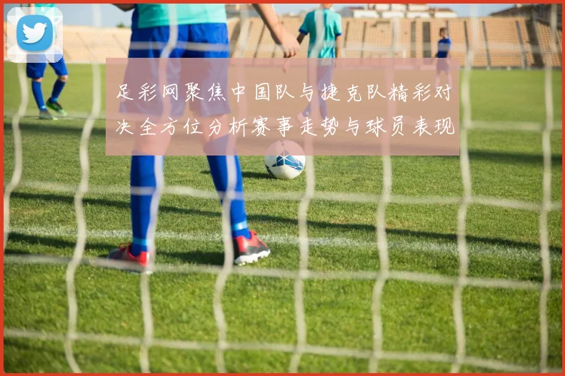 足彩网聚焦中国队与捷克队精彩对决全方位分析赛事走势与球员表现