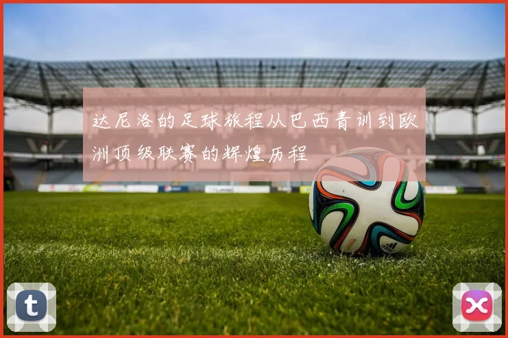 达尼洛的足球旅程从巴西青训到欧洲顶级联赛的辉煌历程