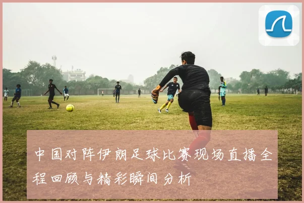 中国对阵伊朗足球比赛现场直播全程回顾与精彩瞬间分析
