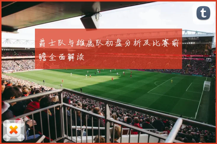 爵士队与雄鹿队初盘分析及比赛前瞻全面解读