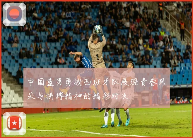 中国蓝男勇战西班牙队展现青春风采与拼搏精神的精彩对决